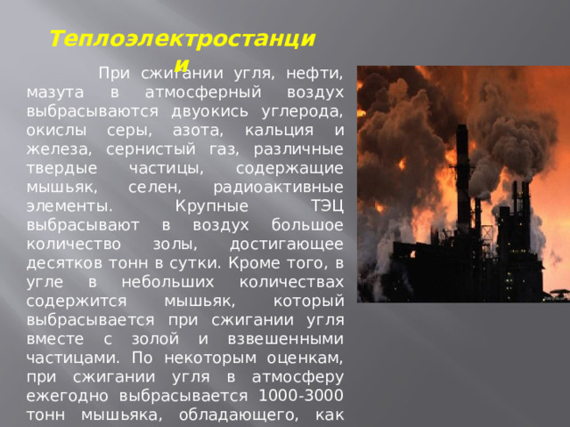 Теплоэлектростанции  При сжигании угля, нефти, мазута в атмосферный воздух выбрасываются двуокись углерода, окислы серы, азота, кальция и железа, сернистый газ, различные твердые частицы, содержащие мышьяк, селен, радиоактивные элементы. Крупные ТЭЦ выбрасывают в воздух большое количество золы, достигающее десятков тонн в сутки. Кроме того, в угле в небольших количествах содержится мышьяк, который выбрасывается при сжигании угля вместе с золой и взвешенными частицами. По некоторым оценкам, при сжигании угля в атмосферу ежегодно выбрасывается 1000-3000 тонн мышьяка, обладающего, как известно, канцерогенным эффектом. Кроме того, в летучей золе выбросов ТЭЦ, работающих на угле, присутствуют радиоактивные 
