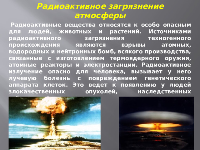 Радиоактивное загрязнение атмосферы   Радиоактивные вещества относятся к особо опасным для людей, животных и растений. Источниками радиоактивного загрязнения техногенного происхождения являются взрывы атомных, водородных и нейтронных бомб, всякого производства, связанные с изготовлением термоядерного оружия, атомные реакторы и электростанции. Радиоактивное излучение опасно для человека, вызывает у него лучевую болезнь с повреждением генетического аппарата клеток. Это ведет к появлению у людей злокачественных опухолей, наследственных заболеваний 