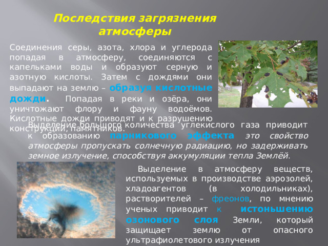 Последствия загрязнения атмосферы Соединения серы, азота, хлора и углерода попадая в атмосферу, соединяются с капельками воды и образуют серную и азотную кислоты. Затем с дождями они выпадают на землю – образуя кислотные дожди . Попадая в реки и озёра, они уничтожают флору и фауну водоёмов. Кислотные дожди приводят и к разрушению конструкций, памятников. Выделение большого количества углекислого газа приводит к образованию парникового эффекта это свойство атмосферы пропускать солнечную радиацию, но задерживать земное излучение, способствуя аккумуляции тепла Землёй .  Выделение в атмосферу веществ, используемых в производстве аэрозолей, хладоагентов (в холодильниках), растворителей – фреонов , по мнению ученых приводит к истоньшению озонового слоя  Земли, который защищает землю от опасного ультрафиолетового излучения 
