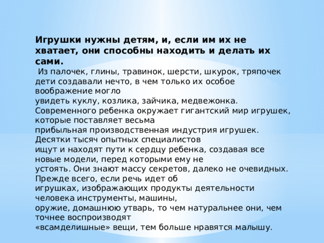 Игрушки нужны детям, и, если им их не хватает, они способны находить и делать их сами.  Из палочек, глины, травинок, шерсти, шкурок, тряпочек дети создавали нечто, в чем только их особое воображение могло увидеть куклу, козлика, зайчика, медвежонка. Современного ребенка окружает гигантский мир игрушек, которые поставляет весьма прибыльная производственная индустрия игрушек. Десятки тысяч опытных специалистов ищут и находят пути к сердцу ребенка, создавая все новые модели, перед которыми ему не устоять. Они знают массу секретов, далеко не очевидных. Прежде всего, если речь идет об игрушках, изображающих продукты деятельности человека инструменты, машины, оружие, домашнюю утварь, то чем натуральнее они, чем точнее воспроизводят «всамделишные» вещи, тем больше нравятся малышу. 