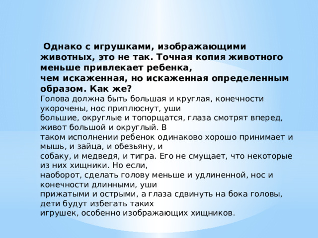  Однако с игрушками, изображающими животных, это не так. Точная копия животного меньше привлекает ребенка, чем искаженная, но искаженная определенным образом. Как же? Голова должна быть большая и круглая, конечности укорочены, нос приплюснут, уши большие, округлые и топорщатся, глаза смотрят вперед, живот большой и округлый. В таком исполнении ребенок одинаково хорошо принимает и мышь, и зайца, и обезьяну, и собаку, и медведя, и тигра. Его не смущает, что некоторые из них хищники. Но если, наоборот, сделать голову меньше и удлиненной, нос и конечности длинными, уши прижатыми и острыми, а глаза сдвинуть на бока головы, дети будут избегать таких игрушек, особенно изображающих хищников. 