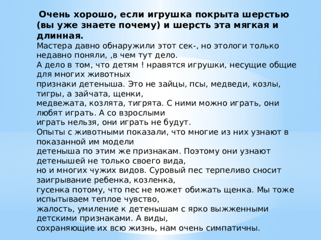  Очень хорошо, если игрушка покрыта шерстью (вы уже знаете почему) и шерсть эта мягкая и длинная. Мастера давно обнаружили этот сек-, но этологи только недавно поняли, ,в чем тут дело. А дело в том, что детям ! нравятся игрушки, несущие общие для многих животных признаки детеныша. Это не зайцы, псы, медведи, козлы, тигры, а зайчата, щенки, медвежата, козлята, тигрята. С ними можно играть, они любят играть. А со взрослыми играть нельзя, они играть не будут. Опыты с животными показали, что многие из них узнают в показанной им модели детеныша по этим же признакам. Поэтому они узнают детенышей не только своего вида, но и многих чужих видов. Суровый пес терпеливо сносит заигрывание ребенка, козленка, гусенка потому, что пес не может обижать щенка. Мы тоже испытываем теплое чувство, жалость, умиление к детенышам с ярко выжженными детскими признаками. А виды, сохраняющие их всю жизнь, нам очень симпатичны. 