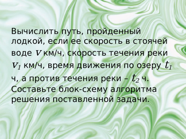 Вычислить путь, пройденный лодкой, если ее скорость в стоячей воде v  км/ч, скорость течения реки v 1 км/ч, время движения по озеру t 1  ч, а против течения реки – t 2  ч. Составьте блок-схему алгоритма решения поставленной задачи. 