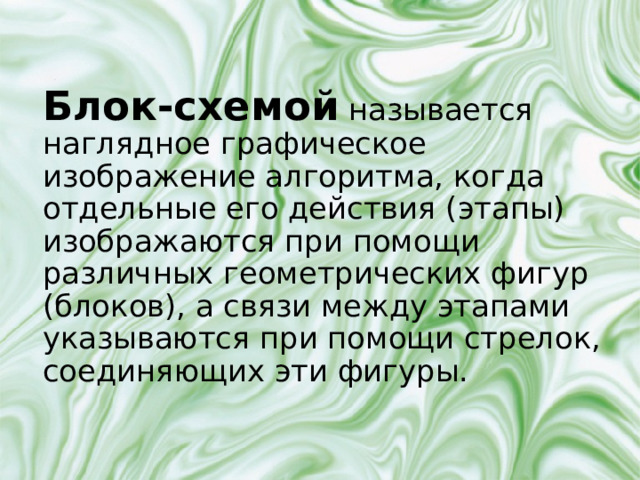 Блок-схемой называется наглядное графическое изображение алгоритма, когда отдельные его действия (этапы) изображаются при помощи различных геометрических фигур (блоков), а связи между этапами указываются при помощи стрелок, соединяющих эти фигуры. 