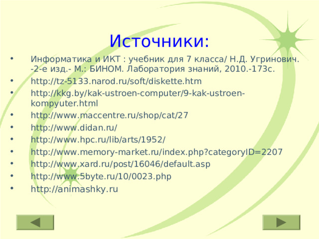 Источники: Информатика и ИКТ : учебник для 7 класса/ Н.Д. Угринович. -2-е изд.- М.: БИНОМ. Лаборатория знаний, 2010.-173с. http://tz-5133.narod.ru/soft/diskette.htm http://kkg.by/kak-ustroen-computer/9-kak-ustroen-kompyuter.html http://www.maccentre.ru/shop/cat/27 http://www.didan.ru/ http://www.hpc.ru/lib/arts/1952/ http://www.memory-market.ru/index.php?categoryID=2207 http://www.xard.ru/post/16046/default.asp http://www.5byte.ru/10/0023.php http://animashky.ru 