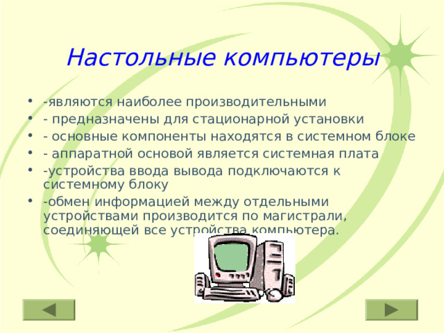 Настольные компьютеры -являются наиболее производительными - предназначены для стационарной установки - основные компоненты находятся в системном блоке - аппаратной основой является системная плата -устройства ввода вывода подключаются к системному блоку -обмен информацией между отдельными устройствами производится по магистрали, соединяющей все устройства компьютера. 