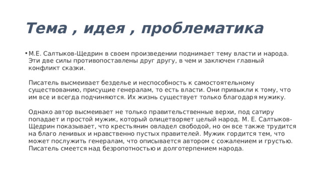 Тема , идея , проблематика М.Е. Салтыков-Щедрин в своем произведении поднимает тему власти и народа. Эти две силы противопоставлены друг другу, в чем и заключен главный конфликт сказки.   Писатель высмеивает безделье и неспособность к самостоятельному существованию, присущие генералам, то есть власти. Они привыкли к тому, что им все и всегда подчиняются. Их жизнь существует только благодаря мужику.   Однако автор высмеивает не только правительственные верхи, под сатиру попадает и простой мужик, который олицетворяет целый народ. М. Е. Салтыков-Щедрин показывает, что крестьянин овладел свободой, но он все также трудится на благо ленивых и нравственно пустых правителей. Мужик гордится тем, что может послужить генералам, что описывается автором с сожалением и грустью. Писатель смеется над безропотностью и долготерпением народа. 