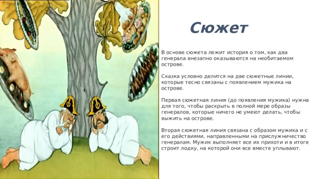 Сюжет В основе сюжета лежит история о том, как два генерала внезапно оказываются на необитаемом острове.   Сказка условно делится на две сюжетные линии, которые тесно связаны с появлением мужика на острове.   Первая сюжетная линия (до появления мужика) нужна для того, чтобы раскрыть в полной мере образы генералов, которые ничего не умеют делать, чтобы выжить на острове.   Вторая сюжетная линия связана с образом мужика и с его действиями, направленными на прислужничество генералам. Мужик выполняет все их прихоти и в итоге строит лодку, на которой они все вместе уплывают.   