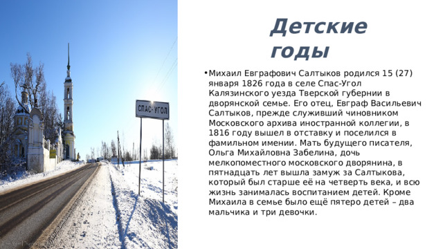 Детские годы Михаил Евграфович Салтыков родился 15 (27) января 1826 года в селе Спас-Угол Калязинского уезда Тверской губернии в дворянской семье. Его отец, Евграф Васильевич Салтыков, прежде служивший чиновником Московского архива иностранной коллегии, в 1816 году вышел в отставку и поселился в фамильном имении. Мать будущего писателя, Ольга Михайловна Забелина, дочь мелкопоместного московского дворянина, в пятнадцать лет вышла замуж за Салтыкова, который был старше её на четверть века, и всю жизнь занималась воспитанием детей. Кроме Михаила в семье было ещё пятеро детей – два мальчика и три девочки. 