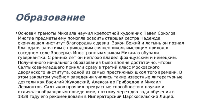 Образование Основам грамоты Михаила научил крепостной художник Павел Соколов. Многие предметы ему помогла освоить старшая сестра Надежда, окончившая институт благородных девиц. Закон Божий и латынь он познал благодаря занятиям с приходским священником, имеющим приход в соседнем селе Заозерье. Иностранным языкам Михаила обучали гувернантки. С ранних лет он неплохо владел французским и немецким. Полученного начального образования было вполне достаточно, чтобы Салтыкова-младшего приняли сразу в третий класс Московского дворянского института, одной из самых престижных школ того времени. В этом закрытом учебном заведении учились такие известные литературные деятели как Василий Жуковский, Александр Грибоедов и Михаил Лермонтов. Салтыков проявил прекрасные способности к наукам и отличался образцовым поведением, поэтому через два года обучения в 1838 году его рекомендовали в Императорский Царскосельский Лицей. 