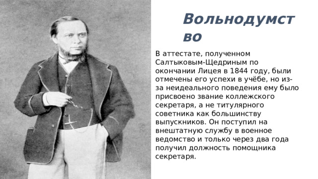 Вольнодумство В аттестате, полученном Салтыковым-Щедриным по окончании Лицея в 1844 году, были отмечены его успехи в учёбе, но из-за неидеального поведения ему было присвоено звание коллежского секретаря, а не титулярного советника как большинству выпускников. Он поступил на внештатную службу в военное ведомство и только через два года получил должность помощника секретаря. 