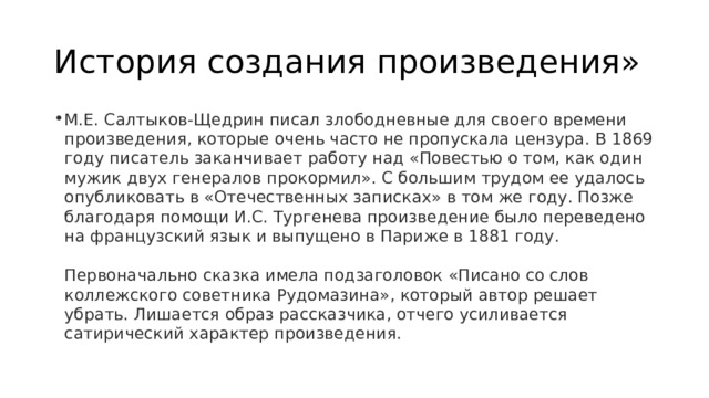 История создания произведения» М.Е. Салтыков-Щедрин писал злободневные для своего времени произведения, которые очень часто не пропускала цензура. В 1869 году писатель заканчивает работу над «Повестью о том, как один мужик двух генералов прокормил». С большим трудом ее удалось опубликовать в «Отечественных записках» в том же году. Позже благодаря помощи И.С. Тургенева произведение было переведено на французский язык и выпущено в Париже в 1881 году.   Первоначально сказка имела подзаголовок «Писано со слов коллежского советника Рудомазина», который автор решает убрать. Лишается образ рассказчика, отчего усиливается сатирический характер произведения. 