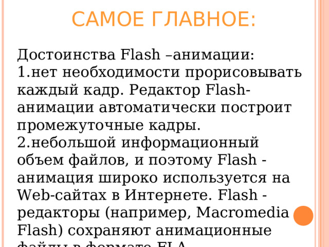 САМОЕ ГЛАВНОЕ: Достоинства Flash –анимации: нет необходимости прорисовывать каждый кадр. Редактор Flash-анимации автоматически построит промежуточные кадры. небольшой информационный объем файлов, и поэтому Flash -анимация широко используется на Web-сайтах в Интернете. Flash -редакторы (например, Macromedia Flash) сохраняют анимационные файлы в формате FLA. 