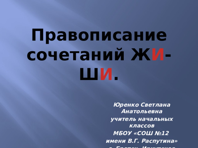 Правописание сочетаний Ж И -Ш И . Юренко Светлана Анатольевна учитель начальных классов МБОУ «СОШ №12 имени В.Г. Распутина» г. Братск, Иркутская область 