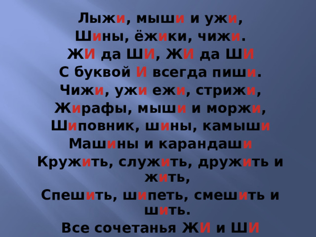 Лыж и , мыш и и уж и , Ш и ны, ёж и ки, чиж и . Ж И да Ш И , Ж И да Ш И С буквой И всегда пиш и . Чиж и , уж и еж и , стриж и , Ж и рафы, мыш и и морж и , Ш и повник, ш и ны, камыш и Маш и ны и карандаш и Круж и ть, служ и ть, друж и ть и ж и ть, Спеш и ть, ш и петь, смеш и ть и ш и ть. Все сочетанья Ж И и Ш И Ты только с буквой И пиши! 