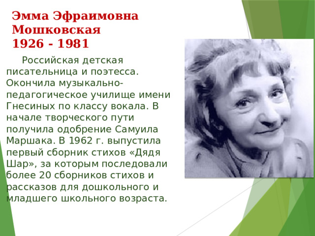 Эмма Эфраимовна Мошковская  1926 - 1981  Российская детская писательница и поэтесса. Окончила музыкально-педагогическое училище имени Гнесиных по классу вокала. В начале творческого пути получила одобрение Самуила Маршака. В 1962 г. выпустила первый сборник стихов «Дядя Шар», за которым последовали более 20 сборников стихов и рассказов для дошкольного и младшего школьного возраста. 