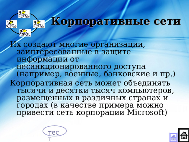 Корпоративные сети Их создают многие организации, заинтересованные в защите информации от несанкционированного доступа (например, военные, банковские и пр.) Корпоративная сеть может объединять тысячи и десятки тысяч компьютеров, размещенных в различных странах и городах (в качестве примера можно привести сеть корпорации Microsoft) тест 