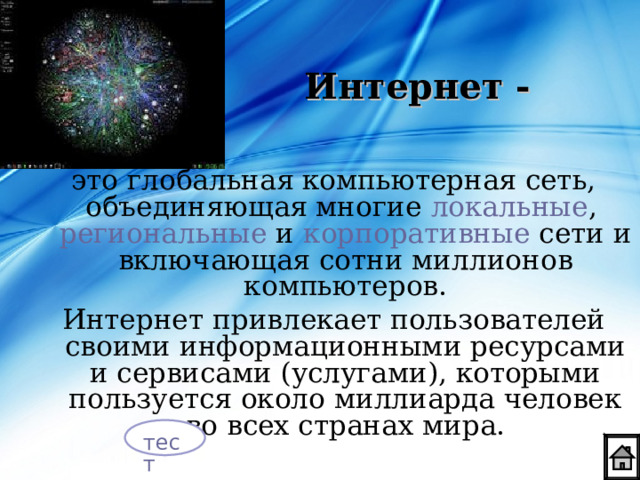 Интернет - это глобальная компьютерная сеть, объединяющая многие локальные , региональные и корпоративные сети и включающая сотни миллионов компьютеров. Интернет  привлекает пользователей своими информационными ресурсами и сервисами (услугами), которыми пользуется около миллиарда человек во всех странах мира. тест 