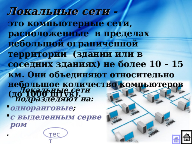Локальные сети - это компьютерные сети, расположенные в пределах небольшой ограниченной территории (здании или в соседних зданиях) не более 10 – 15 км. Они объединяют относительно небольшое количество компьютеров (до 1000 штук).  Локальные сети подразделяют на: одноранговые ; с выделенным сервером . тест  