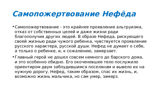 Самопожертвование Нефёда Самопожертвование - это крайнее проявление альтруизма, отказ от собственных целей и даже жизни ради благополучия других людей. В образе Нефеда, рискующего своей жизнью ради чужого ребенка, чувствуется проявление русского характера, русской души. Нефед не думает о себе, а только о ребенке, и, к сожалению, замерзает. Главный герой не дошел совсем немного до барского дома, и это особенно обидно. Его окоченевшее тело послужило ориентиром двум заблудившимся поселянам и вывело их на нужную дорогу. Нефед, таким образом, спас их жизнь, и, возможно жизнь мальчика, но сам умер, замерз. 