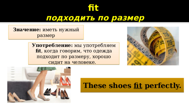 fit  подходить по размер Значение: иметь нужный размер Употребление: мы употребляем fit , когда говорим, что одежда подходит по размеру, хорошо сидит на человеке. These shoes fit perfectly. 