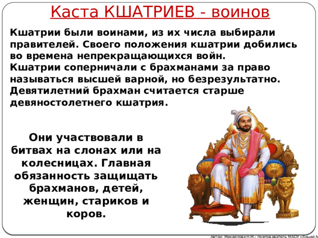 Каста КШАТРИЕВ - воинов Кшатрии были воинами, из их числа выбирали правителей. Своего положения кшатрии добились во времена непрекращающихся войн. Кшатрии соперничали с брахманами за право называться высшей варной, но безрезультатно. Девятилетний брахман считается старше девяностолетнего кшатрия.  Они участвовали в битвах на слонах или на колесницах. Главная обязанность защищать брахманов, детей, женщин, стариков и коров. Автор: Михайлова Н.М.- преподаватель МАОУ «Лицей № 21»  