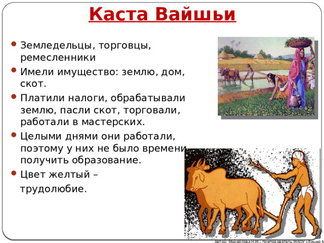 Каста Вайшьи Земледельцы, торговцы, ремесленники Имели имущество: землю, дом, скот. Платили налоги, обрабатывали землю, пасли скот, торговали, работали в мастерских. Целыми днями они работали, поэтому у них не было времени получить образование. Цвет желтый –  трудолюбие. Автор: Михайлова Н.М.- преподаватель МАОУ «Лицей № 21» 