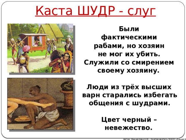 Каста ШУДР - слуг Были фактическими рабами, но хозяин не мог их убить. Служили со смирением своему хозяину.  Люди из трёх высших варн старались избегать общения с шудрами.  Цвет черный – невежество. Автор: Михайлова Н.М.- преподаватель МАОУ «Лицей № 21» 