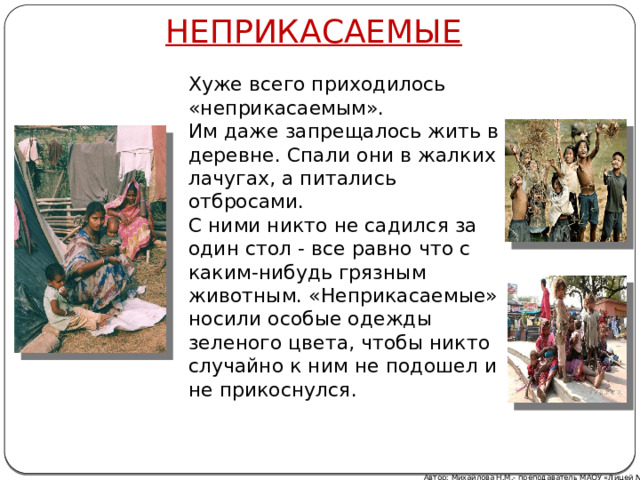 НЕПРИКАСАЕМЫЕ Хуже всего приходилось «неприкасаемым». Им даже запрещалось жить в деревне. Спали они в жалких лачугах, а питались отбросами. С ними никто не садился за один стол - все равно что с каким-нибудь грязным животным. «Неприкасаемые» носили особые одежды зеленого цвета, чтобы никто случайно к ним не подошел и не прикоснулся. Автор: Михайлова Н.М.- преподаватель МАОУ «Лицей № 21»  