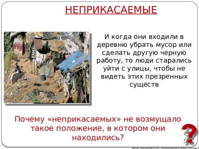 НЕПРИКАСАЕМЫЕ И когда они входили в деревню убрать мусор или сделать другую черную работу, то люди старались уйти с улицы, чтобы не видеть этих презренных существ Почему «неприкасаемых» не возмущало такое положение, в котором они находились? Автор: Михайлова Н.М.- преподаватель МАОУ «Лицей № 21»  