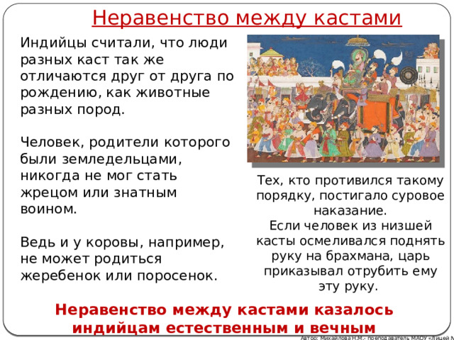 Неравенство между кастами Индийцы считали, что люди разных каст так же отличаются друг от друга по рождению, как животные разных пород. Человек, родители которого были земледельцами, никогда не мог стать жрецом или знатным воином. Ведь и у коровы, например, не может родиться жеребенок или поросенок. Тех, кто противился такому порядку, постигало суровое наказание. Если человек из низшей касты осмеливался поднять руку на брахмана, царь приказывал отрубить ему эту руку. Неравенство между кастами казалось индийцам естественным и вечным Автор: Михайлова Н.М.- преподаватель МАОУ «Лицей № 21»  