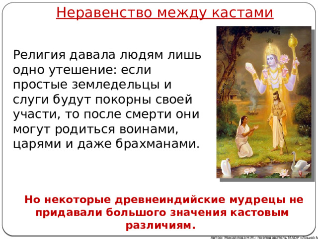 Неравенство между кастами Религия давала людям лишь одно утешение: если простые земледельцы и слуги будут покорны своей участи, то после смерти они могут родиться воинами, царями и даже брахманами.  Но некоторые древнеиндийские мудрецы не придавали большого значения кастовым различиям. Автор: Михайлова Н.М.- преподаватель МАОУ «Лицей № 21»  