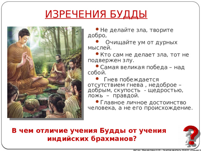 ИЗРЕЧЕНИЯ БУДДЫ Не делайте зла, творите добро,  Очищайте ум от дурных мыслей. Кто сам не делает зла, тот не подвержен злу. Самая великая победа – над собой.  Гнев побеждается отсутствием гнева , недоброе – добрым, скупость - щедростью, ложь – правдой. Главное личное достоинство человека, а не его происхождение. В чем отличие учения Будды от учения индийских брахманов? Автор: Михайлова Н.М.- преподаватель МАОУ «Лицей № 21» 