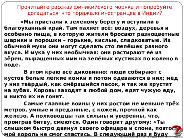Прочитайте рассказ финикийского моряка и попробуйте догадаться: что поражало иностранцев в Индии?  «Мы пристали к зелёному берегу и вступили в благоуханный край. Там пахнет всё: воздух, деревья и особенно пища, в которую жители бросают разноцветные шарики и порошки – горькие, кислые, сладковатые. Из обычной муки они могут сделать сто лепёшек разного вкуса. И мука у них необычная: они растирают её из зёрен, выращенных ими на зелёных кустиках по колено в воде.  В этом краю всё диковинно: люди собирают с кустов белые лёгкие комки и потом одеваются в них; мёд у них твёрдый, как смёрзшийся песок, и так же хрустит на зубах. Коровы заходят в любой дом, едят чужую еду, и никто их не гонит.  Самые главные воины у них ростом не меньше трёх метров, умные и преданные, с кожей, прочной как железо. А полководцы так сильны и уверенны, что, проиграв битву, смеются. Один говорит другому: «Ты слишком быстро двинул своего офицера и слона, поэтому мой король не смог спастись. В следующий раз я буду осторожен».  Автор: Михайлова Н.М.- преподаватель МАОУ «Лицей № 21» 29 