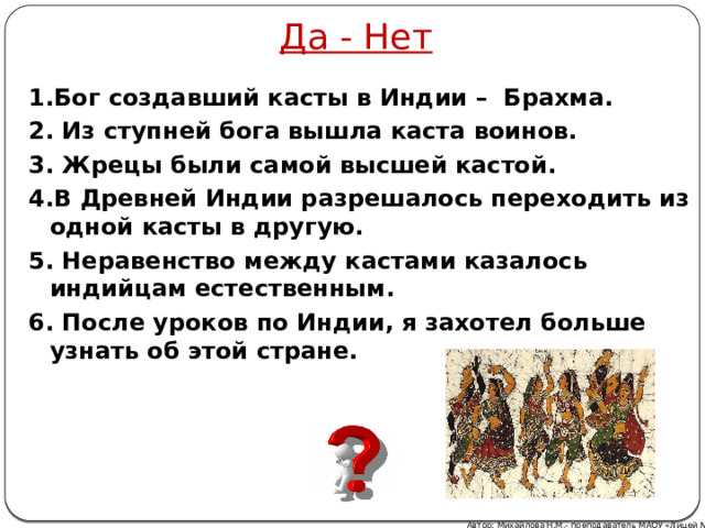 Да - Нет 1.Бог создавший касты в Индии – Брахма. 2. Из ступней бога вышла каста воинов. 3. Жрецы были самой высшей кастой. 4.В Древней Индии разрешалось переходить из одной касты в другую. 5. Неравенство между кастами казалось индийцам естественным. 6. После уроков по Индии, я захотел больше узнать об этой стране. Автор: Михайлова Н.М.- преподаватель МАОУ «Лицей № 21» 