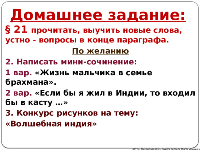Домашнее задание: § 21 прочитать, выучить новые слова, устно - вопросы в конце параграфа. По желанию 2. Написать мини-сочинение: 1 вар. «Жизнь мальчика в семье брахмана». 2 вар. «Если бы я жил в Индии, то входил бы в касту …» 3. Конкурс рисунков на тему: «Волшебная индия» Автор: Михайлова Н.М.- преподаватель МАОУ «Лицей № 21» 
