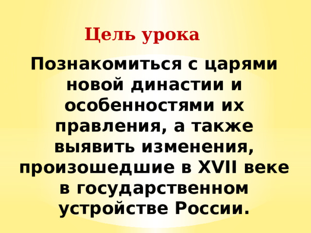 Цель урока Познакомиться с царями новой династии и особенностями их правления, а также выявить изменения, произошедшие в XVII веке в государственном устройстве России. 