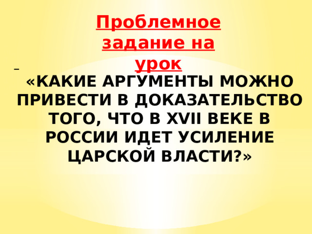 Проблемное задание на урок  «КАКИЕ АРГУМЕНТЫ МОЖНО ПРИВЕСТИ В ДОКАЗАТЕЛЬСТВО ТОГО, ЧТО В XVII ВЕКЕ В РОССИИ ИДЕТ УСИЛЕНИЕ ЦАРСКОЙ ВЛАСТИ?» 