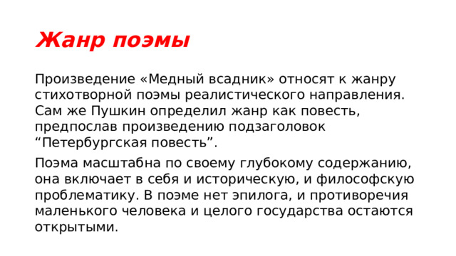 Жанр поэмы Произведение «Медный всадник» относят к жанру стихотворной поэмы реалистического направления. Сам же Пушкин определил жанр как повесть, предпослав произведению подзаголовок “Петербургская повесть”. Поэма масштабна по своему глубокому содержанию, она включает в себя и историческую, и философскую проблематику. В поэме нет эпилога, и противоречия маленького человека и целого государства остаются открытыми. 