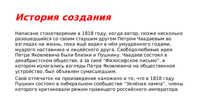 История создания Написано стихотворение в 1818 году, когда автор, позже несколько разошедшийся со своим старшим другом Петром Чаадаевым во взглядах на жизнь, пока ещё видел в нём умудренного годами, мудрого наставника и лицейского друга. Свободолюбивые идеи Петра Яковлевича были близки и Пушкину. Чаадаев состоял в декабристском обществе, а за своё “Философское письмо”, в котором излагались взгляды Петра Яковлевича на общественное устройство, был объявлен сумасшедшим. Свой отпечаток на произведение наложило и то, что в 1818 году Пушкин состоял в либеральном сообществе “Зелёная лампа”, члены которого критиковали режим правящего российского императора. 