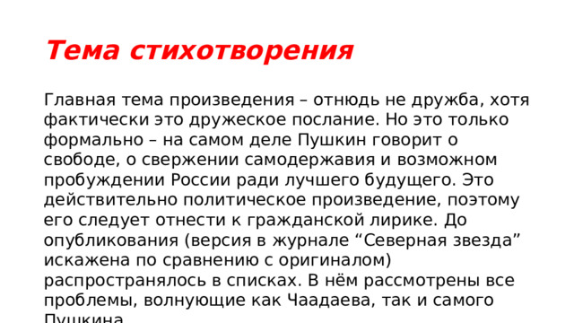 Тема стихотворения Главная тема произведения – отнюдь не дружба, хотя фактически это дружеское послание. Но это только формально – на самом деле Пушкин говорит о свободе, о свержении самодержавия и возможном пробуждении России ради лучшего будущего. Это действительно политическое произведение, поэтому его следует отнести к гражданской лирике. До опубликования (версия в журнале “Северная звезда” искажена по сравнению с оригиналом) распространялось в списках. В нём рассмотрены все проблемы, волнующие как Чаадаева, так и самого Пушкина. 