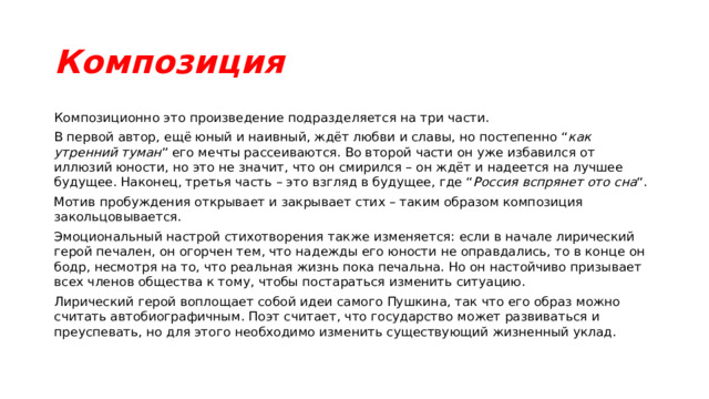 Композиция Композиционно это произведение подразделяется на три части. В первой автор, ещё юный и наивный, ждёт любви и славы, но постепенно “ как утренний туман ” его мечты рассеиваются. Во второй части он уже избавился от иллюзий юности, но это не значит, что он смирился – он ждёт и надеется на лучшее будущее. Наконец, третья часть – это взгляд в будущее, где “ Россия вспрянет ото сна “. Мотив пробуждения открывает и закрывает стих – таким образом композиция закольцовывается. Эмоциональный настрой стихотворения также изменяется: если в начале лирический герой печален, он огорчен тем, что надежды его юности не оправдались, то в конце он бодр, несмотря на то, что реальная жизнь пока печальна. Но он настойчиво призывает всех членов общества к тому, чтобы постараться изменить ситуацию. Лирический герой воплощает собой идеи самого Пушкина, так что его образ можно считать автобиографичным. Поэт считает, что государство может развиваться и преуспевать, но для этого необходимо изменить существующий жизненный уклад. 