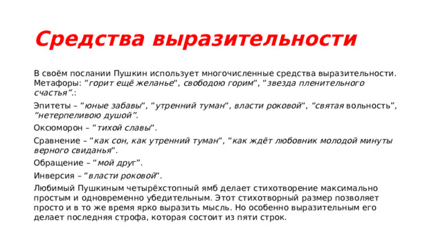 Средства выразительности В своём послании Пушкин использует многочисленные средства выразительности. Метафоры: “ горит ещё желанье “, свободою горим “, “ звезда пленительного счастья”. : Эпитеты – “ юные забавы “, “ утренний туман “, власти роковой “, “святая вольность”, “нетерпеливою душой”. Оксюморон – “ тихой славы “. Сравнение – “ как сон, как утренний туман “, “ как ждёт любовник молодой минуты верного свиданья “. Обращение – “ мой дру г”. Инверсия – “ власти роковой “. Любимый Пушкиным четырёхстопный ямб делает стихотворение максимально простым и одновременно убедительным. Этот стихотворный размер позволяет просто и в то же время ярко выразить мысль. Но особенно выразительным его делает последняя строфа, которая состоит из пяти строк. 