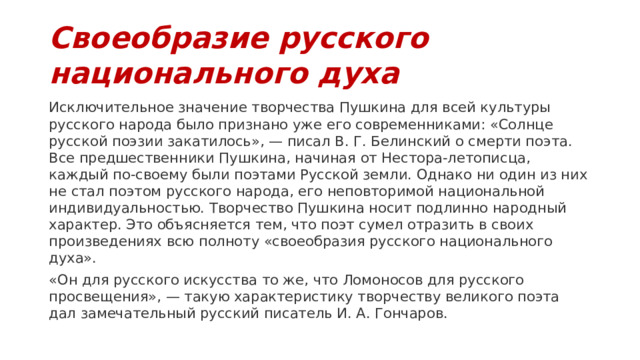 Своеобразие русского национального духа Исключительное значение творчества Пушкина для всей культуры русского на­рода было признано уже его современниками: «Солнце русской поэзии закатилось», — писал В. Г. Белинский о смерти поэта. Все предшественники Пушкина, начиная от Нестора-летописца, каждый по-своему были поэтами Русской земли. Однако ни один из них не стал поэтом русского народа, его неповторимой национальной индивиду­альностью. Творчество Пушкина носит подлинно народный характер. Это объясняет­ся тем, что поэт сумел отразить в своих произведениях всю полноту «своеобразия русского национального духа». «Он для русского искусства то же, что Ломоносов для русского просвещения», — такую характеристику творчеству великого поэта дал за­мечательный русский писатель И. А. Гончаров. 