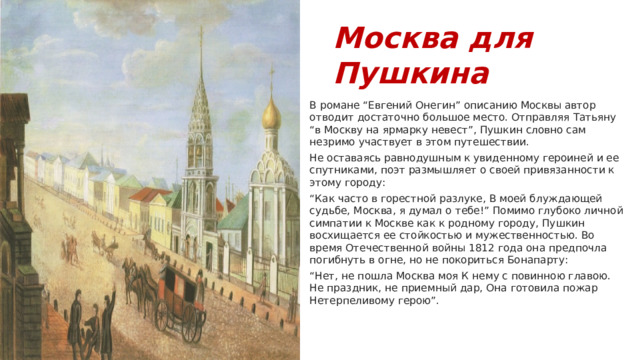 Москва для Пушкина В романе “Евгений Онегин” описанию Москвы автор отводит достаточно большое место. Отправляя Татьяну “в Москву на ярмарку невест”, Пушкин словно сам незримо участвует в этом путешествии. Не оставаясь равнодушным к увиденному героиней и ее спутниками, поэт размышляет о своей привязанности к этому городу: “ Как часто в горестной разлуке, В моей блуждающей судьбе, Москва, я думал о тебе!” Помимо глубоко личной симпатии к Москве как к родному городу, Пушкин восхищается ее стойкостью и мужественностью. Во время Отечественной войны 1812 года она предпочла погибнуть в огне, но не покориться Бонапарту: “ Нет, не пошла Москва моя К нему с повинною главою. Не праздник, не приемный дар, Она готовила пожар Нетерпеливому герою”. 