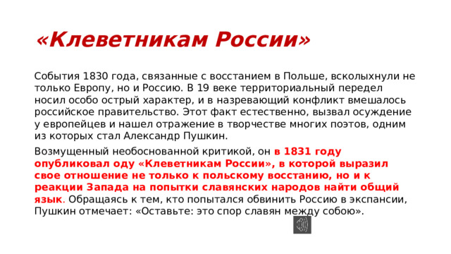 «Клеветникам России» События 1830 года, связанные с восстанием в Польше, всколыхнули не только Европу, но и Россию. В 19 веке территориальный передел носил особо острый характер, и в назревающий конфликт вмешалось российское правительство. Этот факт естественно, вызвал осуждение у европейцев и нашел отражение в творчестве многих поэтов, одним из которых стал Александр Пушкин. Возмущенный необоснованной критикой, он  в 1831 году опубликовал оду «Клеветникам России», в которой выразил свое отношение не только к польскому восстанию, но и к реакции Запада на попытки славянских народов найти общий язык . Обращаясь к тем, кто попытался обвинить Россию в экспансии, Пушкин отмечает: «Оставьте: это спор славян между собою». 