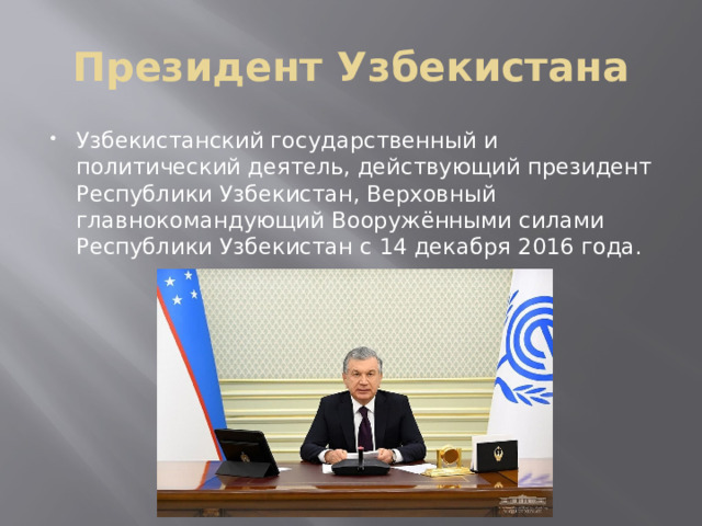 Президент Узбекистана Узбекистанский государственный и политический деятель, действующий президент Республики Узбекистан, Верховный главнокомандующий Вооружёнными силами Республики Узбекистан с 14 декабря 2016 года.  