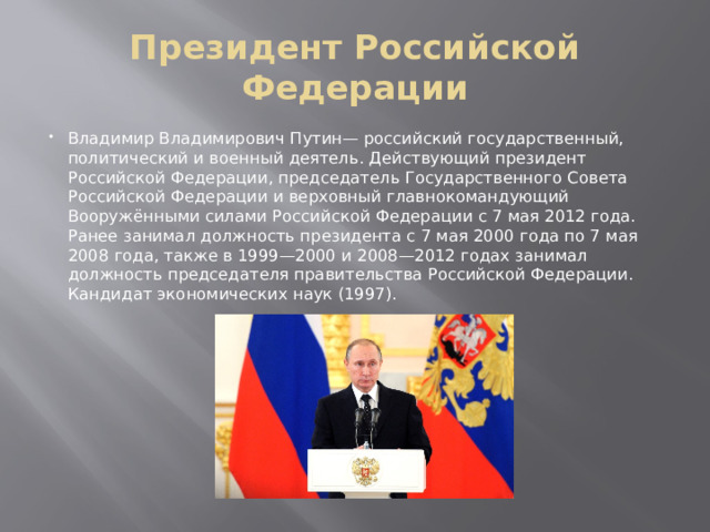 Президент Российской Федерации Владимир Владимирович Путин— российский государственный, политический и военный деятель. Действующий президент Российской Федерации, председатель Государственного Совета Российской Федерации и верховный главнокомандующий Вооружёнными силами Российской Федерации с 7 мая 2012 года. Ранее занимал должность президента с 7 мая 2000 года по 7 мая 2008 года, также в 1999—2000 и 2008—2012 годах занимал должность председателя правительства Российской Федерации. Кандидат экономических наук (1997). 