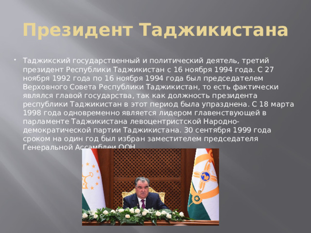 Президент Таджикистана Таджикский государственный и политический деятель, третий президент Республики Таджикистан с 16 ноября 1994 года. С 27 ноября 1992 года по 16 ноября 1994 года был председателем Верховного Совета Республики Таджикистан, то есть фактически являлся главой государства, так как должность президента республики Таджикистан в этот период была упразднена. С 18 марта 1998 года одновременно является лидером главенствующей в парламенте Таджикистана левоцентристской Народно-демократической партии Таджикистана. 30 сентября 1999 года сроком на один год был избран заместителем председателя Генеральной Ассамблеи ООН. 
