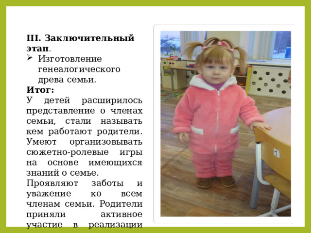 III. Заключительный этап . Изготовление генеалогического древа семьи. Итог: У детей расширилось представление о членах семьи, стали называть кем работают родители. Умеют организовывать сюжетно-ролевые игры на основе имеющихся знаний о семье. Проявляют заботы и уважение ко всем членам семьи. Родители приняли активное участие в реализации проекта. 